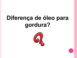 Diferença de óleo para
gordura?
 