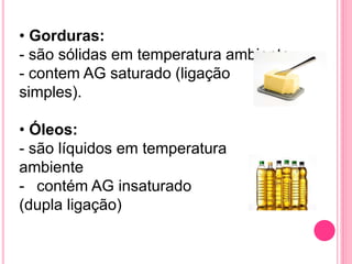 • Gorduras:
- são sólidas em temperatura ambiente
- contem AG saturado (ligação
simples).
• Óleos:
- são líquidos em temperatura
ambiente
- contém AG insaturado
(dupla ligação)
 