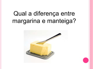 Qual a diferença entre
margarina e manteiga?
 