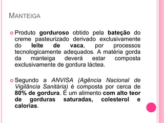 MANTEIGA
 Produto gorduroso obtido pela bateção do
creme pasteurizado derivado exclusivamente
do leite de vaca, por processos
tecnologicamente adequados. A matéria gorda
da manteiga deverá estar composta
exclusivamente de gordura láctea.
 Segundo a ANVISA (Agência Nacional de
Vigilância Sanitária) é composta por cerca de
80% de gordura. É um alimento com alto teor
de gorduras saturadas, colesterol e
calorias.
 