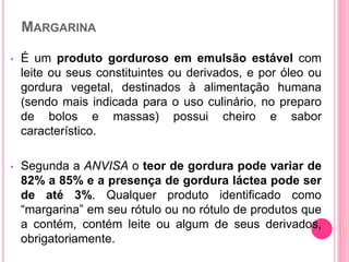 MARGARINA
• É um produto gorduroso em emulsão estável com
leite ou seus constituintes ou derivados, e por óleo ou
gordura vegetal, destinados à alimentação humana
(sendo mais indicada para o uso culinário, no preparo
de bolos e massas) possui cheiro e sabor
característico.
• Segunda a ANVISA o teor de gordura pode variar de
82% a 85% e a presença de gordura láctea pode ser
de até 3%. Qualquer produto identificado como
“margarina” em seu rótulo ou no rótulo de produtos que
a contém, contém leite ou algum de seus derivados,
obrigatoriamente.
 