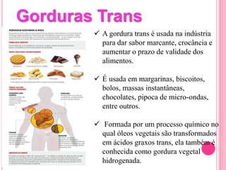  A gordura trans é usada na indústria
para dar sabor marcante, crocância e
aumentar o prazo de validade dos
alimentos.
 É usada em margarinas, biscoitos,
bolos, massas instantâneas,
chocolates, pipoca de micro-ondas,
entre outros.
 Formada por um processo químico no
qual óleos vegetais são transformados
em ácidos graxos trans, ela também é
conhecida como gordura vegetal
hidrogenada.
Gorduras Trans
 