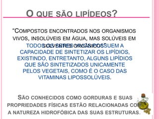 O QUE SÃO LIPÍDEOS?
“COMPOSTOS ENCONTRADOS NOS ORGANISMOS
VIVOS, INSOLÚVEIS EM ÁGUA, MAS SOLÚVEIS EM
SOLVENTES ORGÂNICOS”
SÃO CONHECIDOS COMO GORDURAS E SUAS
PROPRIEDADES FÍSICAS ESTÃO RELACIONADAS COM
A NATUREZA HIDROFÓBICA DAS SUAS ESTRUTURAS.
TODOS OS SERES VIVOS POSSUEM A
CAPACIDADE DE SINTETIZAR OS LIPÍDIOS,
EXISTINDO, ENTRETANTO, ALGUNS LIPÍDIOS
QUE SÃO SINTETIZADOS UNICAMENTE
PELOS VEGETAIS, COMO É O CASO DAS
VITAMINAS LIPOSSOLÚVEIS.
 