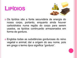 LIPÍDIOS
 Os lipídios são a fonte secundária de energia do
nosso corpo, portanto, enquanto ainda houver
carboidratos numa região do corpo para serem
usados, os lipídios continuarão armazenados em
forma de gordura.
 Engloba todas as substâncias gordurosas do reino
vegetal e animal; daí a origem do seu nome, pois
em grego o termo lipos significa “gordura”.
 