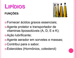LIPÍDIOS
FUNÇÕES:
Fornecer ácidos graxos essenciais;
Agente protetor e transportador de
vitaminas lipossolúveis (A, D, E e K);
Ação lubrificante;
Agente aerador em sorvetes e massas;
Contribui para o sabor.
Esteroides (Hormônios, colesterol)
 