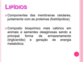 LIPÍDIOS
 Componentes das membranas celulares,
juntamente com as proteínas (fosfolipídios);
 Composto bioquímico mais calórico em
animais e sementes oleaginosas sendo a
principal forma de armazenamento
(triglicerídio) e geração de energia
metabólica;
 