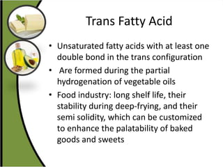 Trans Fatty Acid
• Unsaturated fatty acids with at least one
double bond in the trans configuration
• Are formed during the partial
hydrogenation of vegetable oils
• Food industry: long shelf life, their
stability during deep-frying, and their
semi solidity, which can be customized
to enhance the palatability of baked
goods and sweets
 