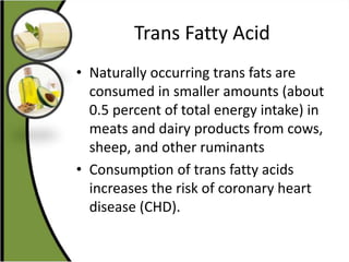 Trans Fatty Acid
• Naturally occurring trans fats are
consumed in smaller amounts (about
0.5 percent of total energy intake) in
meats and dairy products from cows,
sheep, and other ruminants
• Consumption of trans fatty acids
increases the risk of coronary heart
disease (CHD).
 