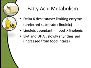 Fatty Acid Metabolism
• Delta 6 desaturase: limiting enzyme
(preferred substrate : linoleic)
• Linoleic abundant in food > linolenic
• EPA and DHA : slowly shynthesized
(increased from food intake)
 