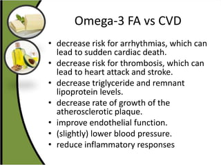Omega-3 FA vs CVD
• decrease risk for arrhythmias, which can
lead to sudden cardiac death.
• decrease risk for thrombosis, which can
lead to heart attack and stroke.
• decrease triglyceride and remnant
lipoprotein levels.
• decrease rate of growth of the
atherosclerotic plaque.
• improve endothelial function.
• (slightly) lower blood pressure.
• reduce inflammatory responses
 