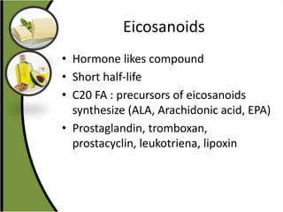 Eicosanoids
• Hormone likes compound
• Short half-life
• C20 FA : precursors of eicosanoids
synthesize (ALA, Arachidonic acid, EPA)
• Prostaglandin, tromboxan,
prostacyclin, leukotriena, lipoxin
 