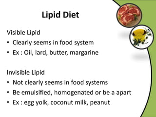 Visible Lipid
• Clearly seems in food system
• Ex : Oil, lard, butter, margarine
Invisible Lipid
• Not clearly seems in food systems
• Be emulsified, homogenated or be a apart
• Ex : egg yolk, coconut milk, peanut
 