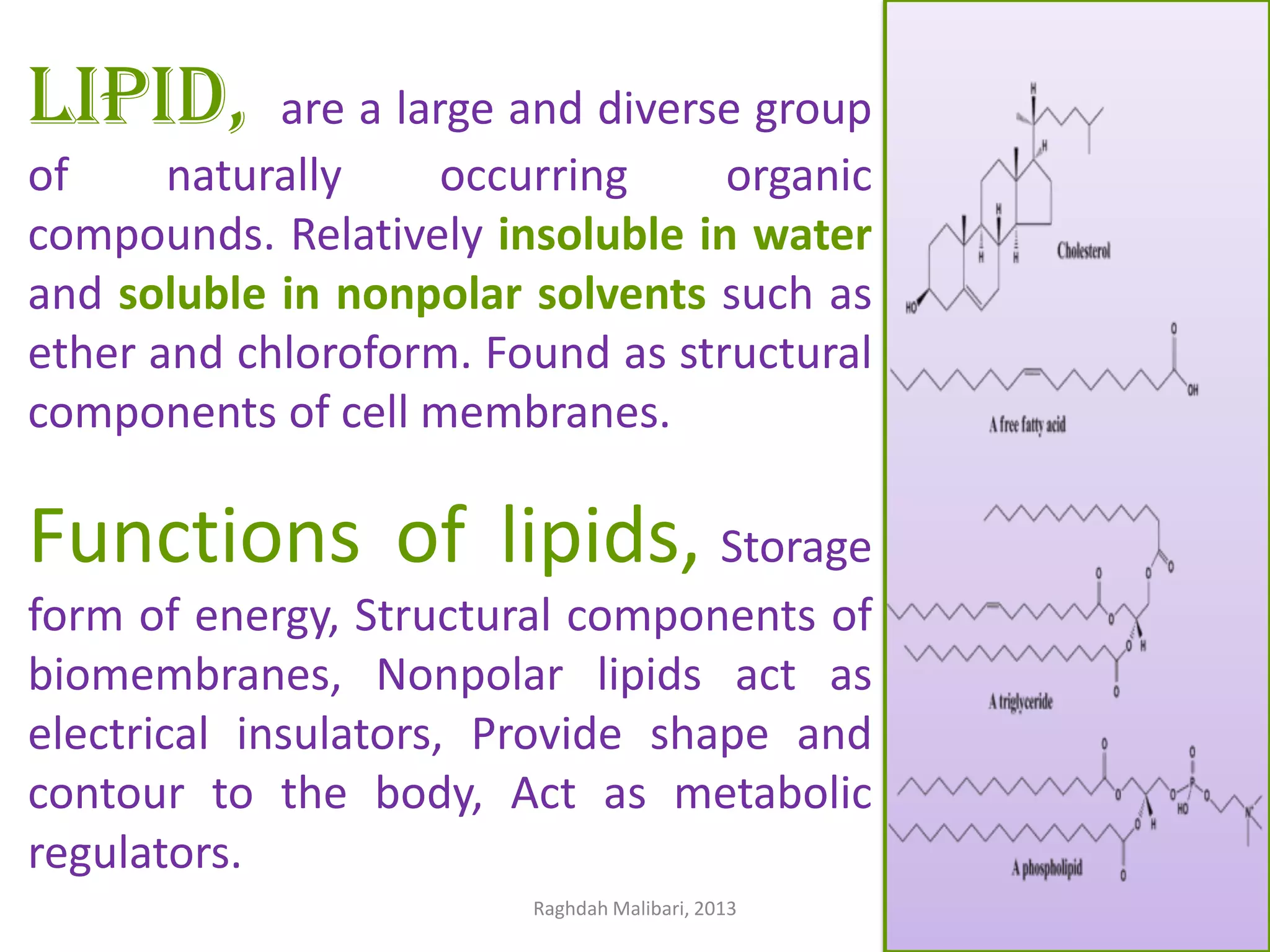 LIPID,

are a large and diverse group
of
naturally
occurring
organic
compounds. Relatively insoluble in water
and soluble in nonpolar solvents such as
ether and chloroform. Found as structural
components of cell membranes.

Functions of lipids, Storage
form of energy, Structural components of
biomembranes, Nonpolar lipids act as
electrical insulators, Provide shape and
contour to the body, Act as metabolic
regulators.
Raghdah Malibari, 2013

 