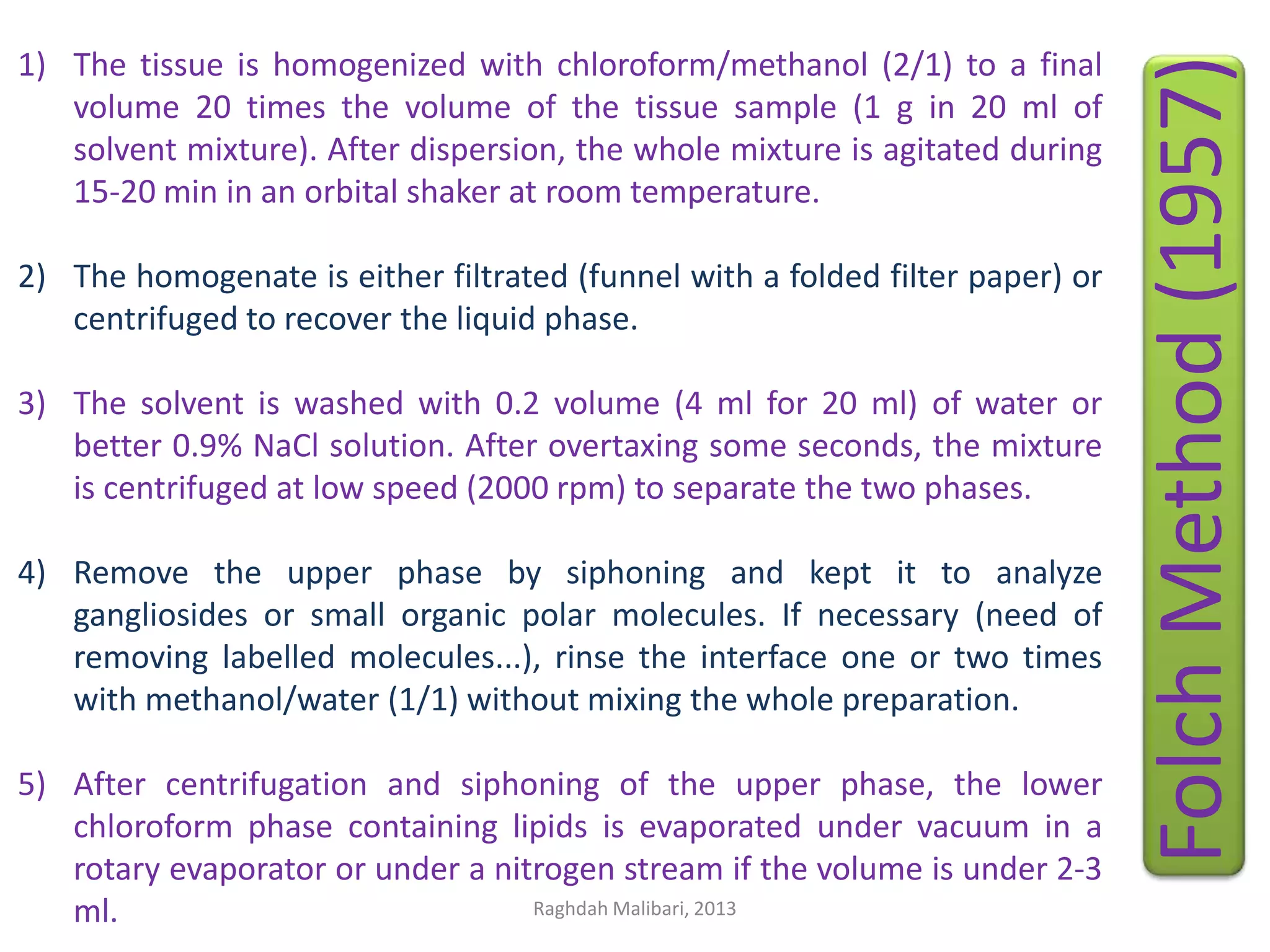 2) The homogenate is either filtrated (funnel with a folded filter paper) or
centrifuged to recover the liquid phase.
3) The solvent is washed with 0.2 volume (4 ml for 20 ml) of water or
better 0.9% NaCl solution. After overtaxing some seconds, the mixture
is centrifuged at low speed (2000 rpm) to separate the two phases.
4) Remove the upper phase by siphoning and kept it to analyze
gangliosides or small organic polar molecules. If necessary (need of
removing labelled molecules...), rinse the interface one or two times
with methanol/water (1/1) without mixing the whole preparation.
5) After centrifugation and siphoning of the upper phase, the lower
chloroform phase containing lipids is evaporated under vacuum in a
rotary evaporator or under a nitrogen stream if the volume is under 2-3
Raghdah Malibari, 2013
ml.

Folch Method (1957)

1) The tissue is homogenized with chloroform/methanol (2/1) to a final
volume 20 times the volume of the tissue sample (1 g in 20 ml of
solvent mixture). After dispersion, the whole mixture is agitated during
15-20 min in an orbital shaker at room temperature.

 