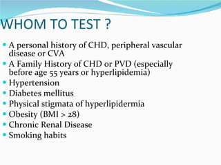 WHOM TO TEST ? A personal history of CHD, peripheral vascular disease or CVA A Family History of CHD or PVD (especially before age 55 years or hyperlipidemia) Hypertension Diabetes mellitus Physical stigmata of hyperlipidermia Obesity (BMI > 28) Chronic Renal Disease Smoking habits 