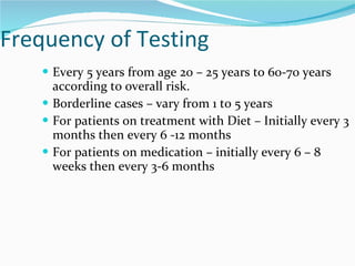 Frequency of Testing Every 5 years from age 20 – 25 years to 60-70 years according to overall risk.  Borderline cases – vary from 1 to 5 years For patients on treatment with Diet – Initially every 3 months then every 6 -12 months For patients on medication – initially every 6 – 8 weeks then every 3-6 months 