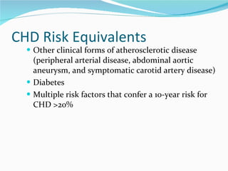 CHD Risk Equivalents Other clinical forms of atherosclerotic disease (peripheral arterial disease, abdominal aortic aneurysm, and symptomatic carotid artery disease) Diabetes Multiple risk factors that confer a 10-year risk for CHD >20% 