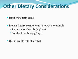 Other Dietary Considerations Limit  trans  fatty acids Proven dietary components to lower cholesterol: Plant stanols/sterols (2 g/day) Soluble fiber (10-25 g/day) Questionable role of alcohol 