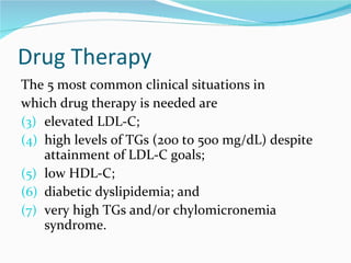 Drug Therapy The 5 most common clinical situations in which drug therapy is needed are  elevated LDL-C;  high levels of TGs (200 to 500 mg/dL) despite attainment of LDL-C goals;  low HDL-C;  diabetic dyslipidemia; and  very high TGs and/or chylomicronemia syndrome. 