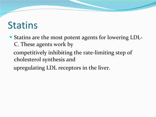 Statins Statins are the most potent agents for lowering LDL-C. These agents work by competitively inhibiting the rate-limiting step of cholesterol synthesis and upregulating LDL receptors in the liver.  