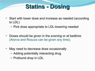Start with lower dose and increase as needed (according to LDL) Pick dose appropriate to LDL-lowering needed Doses should be given in the evening or at bedtime   (Atorva and Rosuva can be given any time). May need to decrease dose occasionally Adding potentially interacting drug Profound drop in LDL Statins - Dosing 