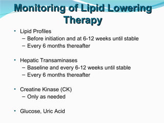 Monitoring of Lipid Lowering Therapy Lipid Profiles Before initiation and at 6-12 weeks until stable Every 6 months thereafter Hepatic Transaminases Baseline and every 6-12 weeks until stable Every 6 months thereafter Creatine Kinase (CK) Only as needed Glucose, Uric Acid  