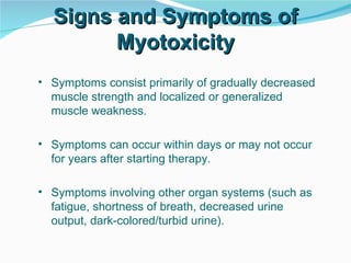 Signs and Symptoms of Myotoxicity Symptoms consist primarily of gradually decreased muscle strength and localized or generalized muscle weakness. Symptoms can occur within days or may not occur for years after starting therapy. Symptoms involving other organ systems (such as fatigue, shortness of breath, decreased urine output, dark-colored/turbid urine).  