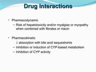 Drug Interactions Pharmacodynamic Risk of hepatotoxicity and/or myalgias or myopathy when combined with fibrates or niacin Pharmacokinetic    absorption with bile acid sequestrants Inhibition or induction of CYP-based metabolism Inhibition of CYP activity 
