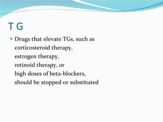 T G  Drugs that elevate TGs, such as  corticosteroid therapy,  estrogen therapy, retinoid therapy, or  high doses of beta-blockers,  should be stopped or substituted 