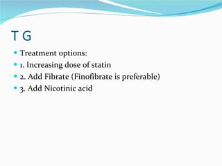 T G Treatment options: 1. Increasing dose of statin  2. Add Fibrate (Finofibrate is preferable) 3. Add Nicotinic acid 