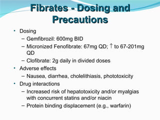 Fibrates - Dosing and Precautions Dosing Gemfibrozil: 600mg BID Micronized Fenofibrate: 67mg QD;    to 67-201mg QD Clofibrate: 2g daily in divided doses Adverse effects Nausea, diarrhea, cholelithiasis, phototoxicity Drug interactions Increased risk of hepatotoxicity and/or myalgias with concurrent statins and/or niacin Protein binding displacement (e.g., warfarin) 