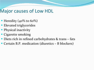Major causes of Low HDL  Heredity (40% to 60%) Elevated triglycerides Physical inactivity Cigarette smoking Diets rich in refined carbohydrates & trans – fats Certain B.P. medication (diuretics – B blockers) 