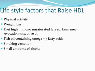 Life style factors that Raise HDL Physical activity Weight loss Diet high in mono unsaturated fats eg. Lean meat, Avocado, nuts, olive oil  Fish oil containing omega – 3 fatty acids Smoking cessation Small amounts of alcohol 