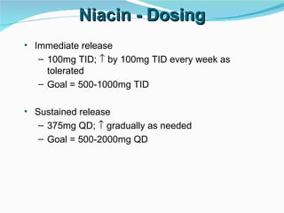 Niacin - Dosing Immediate release 100mg TID;    by 100mg TID every week as tolerated Goal = 500-1000mg TID Sustained release 375mg QD;    gradually as needed Goal = 500-2000mg QD 