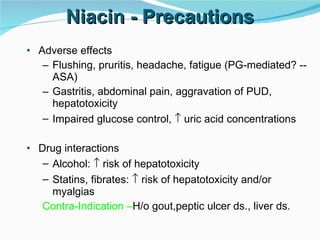 Niacin - Precautions Adverse effects Flushing, pruritis, headache, fatigue (PG-mediated? -- ASA) Gastritis, abdominal pain, aggravation of PUD, hepatotoxicity Impaired glucose control,    uric acid concentrations Drug interactions Alcohol:    risk of hepatotoxicity Statins, fibrates:    risk of hepatotoxicity and/or myalgias  Contra-Indication – H/o gout,peptic ulcer ds., liver ds. 