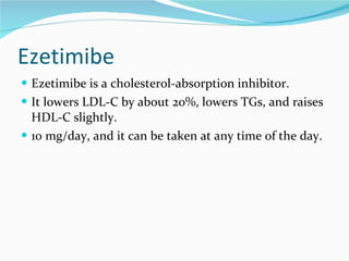 Ezetimibe Ezetimibe is a cholesterol-absorption inhibitor.  It lowers LDL-C by about 20%, lowers TGs, and raises HDL-C slightly.  10 mg/day, and it can be taken at any time of the day. 