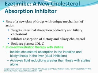 Ezetimibe: A New Cholesterol  Absorption Inhibitor First of a new class of drugs with unique mechanism of action Targets intestinal absorption of dietary and biliary cholesterol Inhibits absorption of dietary and biliary cholesterol Reduces plasma LDL-C Adapted from Leitersdorf E  Eur Heart J Suppl  2001;3(suppl E):E17-E23;  Miettinen TA  Int J Clin Pract  2001;55:710-716;  Stein E  Eur Heart J Suppl  2001;3(suppl E):E11-E16. In co-administration therapy with statins Inhibits cholesterol absorption in the intestine and  biosynthesis in the liver (dual inhibition) Achieves lipid reductions greater than those with statins  alone 