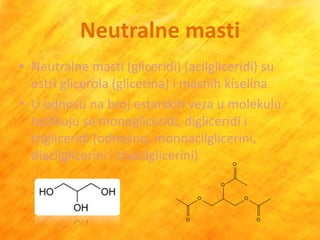 Neutralne masti
• Neutralne masti (gliceridi) (acilgliceridi) su
  estri glicerola (glicerina) i masnih kiselina
• U odnosu na broj estarskih veza u molekulu
  razlikuju se monogliceridi, digliceridi i
  trigliceridi (odnosno, monoacilglicerini,
  diacilglicerini i triacilglicerini)
 