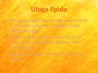 Uloga lipida
• Energetska uloga lipida ogleda se u tome što
  se njihovim razlaganjem oslobađa velika
  količina energije.
• Gradivna uloga odnosi se na to što se dio
  masti koristi za izgradnju i obnovu delija i
  njenih djelova.
• Regulatornu ulogu imaju hormoni koji su
  steroidi.
 