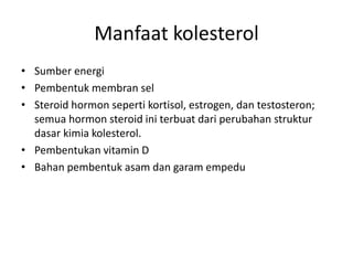 Manfaat kolesterol
• Sumber energi
• Pembentuk membran sel
• Steroid hormon seperti kortisol, estrogen, dan testosteron;
semua hormon steroid ini terbuat dari perubahan struktur
dasar kimia kolesterol.
• Pembentukan vitamin D
• Bahan pembentuk asam dan garam empedu
 