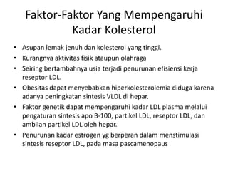 Faktor-Faktor Yang Mempengaruhi
Kadar Kolesterol
• Asupan lemak jenuh dan kolesterol yang tinggi.
• Kurangnya aktivitas fisik ataupun olahraga
• Seiring bertambahnya usia terjadi penurunan efisiensi kerja
reseptor LDL.
• Obesitas dapat menyebabkan hiperkolesterolemia diduga karena
adanya peningkatan sintesis VLDL di hepar.
• Faktor genetik dapat mempengaruhi kadar LDL plasma melalui
pengaturan sintesis apo B-100, partikel LDL, reseptor LDL, dan
ambilan partikel LDL oleh hepar.
• Penurunan kadar estrogen yg berperan dalam menstimulasi
sintesis reseptor LDL, pada masa pascamenopaus
 