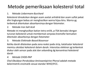 Metode pemeriksaan kolesterol total
1. Metode Liebermann Burchard
Kolesterol direaksikan dengan asam asetat anhidrid dan asam sulfat pekat
dlm lingkungan bebas air menghasilkan warna hijau-biru. Warna yg
terbentuk ditentukan absorbansinya dengan fotometer.
2. Metode Iron Salt Acid
Metode ini menghasilkan kation tetra enilik, p-TSA bereaksi dengan
turunan kolesterol untuk membentuk senyawa kromofor kemudian
ditentukn absorbsinya dengan fotometer
3. Metode Elektrode-Based Biosensor
Ketika darah diteteskan pada zona reaksi pada strip, katalisator kolesterol
memicu oksidasi kolesterol dalam darah. Intensitas elektron yg terbentuk
diukur oleh sensor pada alat dan sebanding dg konsentrasi kolesterol
darah
4. Metode CHOD-PAP
Chol-Oksidase-Peroksidase Aminoantipirine Phenol adalah metode
kolorimetrik enzimatik sesuai standar WHO/IFCC.
 