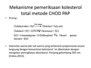 Mekanisme pemeriksaan kolesterol
total metode CHOD PAP
• Prinsip:
• Intensitas warna dari zat warna yang terbentuk proporsional secara
langsung dengan konsentrasi kolesterol. Ini ditentukan dengan
mengukur peningkatan absorbansi. Panjang gelombang 505 nm
(Cobas,2013).
 