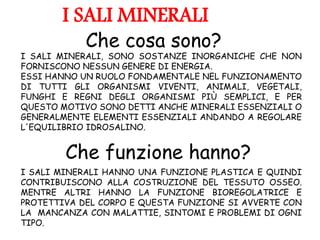 I SALI MINERALI, SONO SOSTANZE INORGANICHE CHE NON
FORNISCONO NESSUN GENERE DI ENERGIA.
ESSI HANNO UN RUOLO FONDAMENTALE NEL FUNZIONAMENTO
DI TUTTI GLI ORGANISMI VIVENTI, ANIMALI, VEGETALI,
FUNGHI E REGNI DEGLI ORGANISMI PIÙ SEMPLICI, E PER
QUESTO MOTIVO SONO DETTI ANCHE MINERALI ESSENZIALI O
GENERALMENTE ELEMENTI ESSENZIALI ANDANDO A REGOLARE
L'EQUILIBRIO IDROSALINO.
I SALI MINERALI HANNO UNA FUNZIONE PLASTICA E QUINDI
CONTRIBUISCONO ALLA COSTRUZIONE DEL TESSUTO OSSEO.
MENTRE ALTRI HANNO LA FUNZIONE BIOREGOLATRICE E
PROTETTIVA DEL CORPO E QUESTA FUNZIONE SI AVVERTE CON
LA MANCANZA CON MALATTIE, SINTOMI E PROBLEMI DI OGNI
TIPO.
I SALI MINERALI
Che cosa sono?
Che funzione hanno?
 