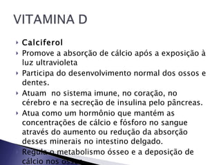 Calciferol   Promove a absorção de cálcio após a exposição à luz ultravioleta Participa do desenvolvimento normal dos ossos e dentes.  Atuam  no sistema imune, no coração, no cérebro e na secreção de insulina pelo pâncreas.  Atua como um hormônio que mantém as concentrações de cálcio e fósforo no sangue através do aumento ou redução da absorção desses minerais no intestino delgado.  Regula o metabolismo ósseo e a deposição de cálcio nos ossos. 