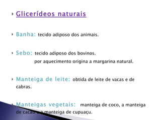Glicerídeos naturais Banha :   tecido adiposo dos animais. Sebo :  tecido adiposo dos bovinos.  por aquecimento origina a margarina natural. Manteiga de leite :  obtida de leite de vacas e de cabras.  Manteigas vegetais :  manteiga de coco, a manteiga de cacau e a manteiga de cupuaçu. Óleo de linhaça :   óleo  secativo , extraído do linho.  