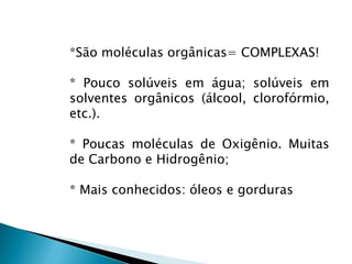 *São moléculas orgânicas= COMPLEXAS!

* Pouco solúveis em água; solúveis em
solventes orgânicos (álcool, clorofórmio,
etc.).

* Poucas moléculas de Oxigênio. Muitas
de Carbono e Hidrogênio;

* Mais conhecidos: óleos e gorduras
 