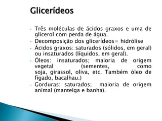 Glicerídeos

•   Três moléculas de ácidos graxos e uma de
    glicerol com perda de água.
•   Decomposição dos glicerídeos= hidrólise
•   Ácidos graxos: saturados (sólidos, em geral)
    ou insaturados (líquidos, em geral).
•   Óleos: insaturados; maioria de origem
    vegetal           (sementes,          como
    soja, girassol, oliva, etc. Também óleo de
    fígado, bacalhau.)
•   Gorduras: saturados; maioria de origem
    animal (manteiga e banha).
 