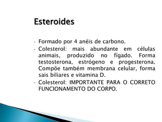 Esteroides

•   Formado por 4 anéis de carbono.
•   Colesterol: mais abundante em células
    animais, produzido no fígado. Forma
    testosterona, estrógeno e progesterona.
    Compõe também membrana celular, forma
    sais biliares e vitamina D.
•   Colesterol: IMPORTANTE PARA O CORRETO
    FUNCIONAMENTO DO CORPO.
 