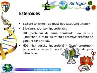 Esteroides

• Excesso colesterol: depósito nos vasos sanguíneos=
• São carregados por lipoproteínas:
• LDL (Proteínas de baixa densidade -low density
  lipoprotein) : “mau” colesterol= promove depósito de
  gordura nas artérias.
• HDL (high density lipoprotein) = “bom” colesterol=
  transporta colesterol para fígado, eliminando pelo
  bile e fezes.
 